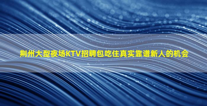 荆州大型夜场KTV招聘包吃住真实靠谱新人的机会